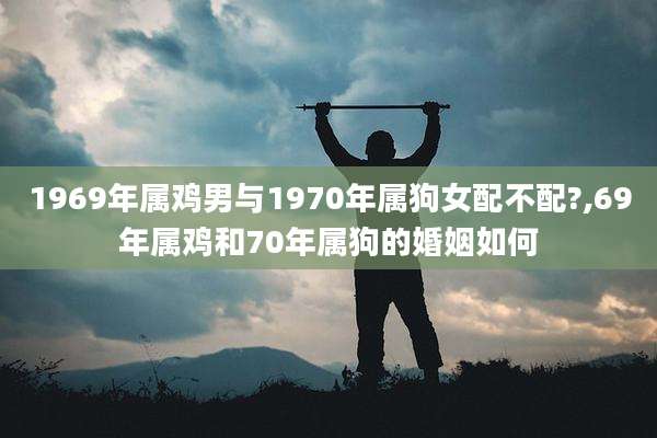1969年属鸡男与1970年属狗女配不配?,69年属鸡和70年属狗的婚姻如何