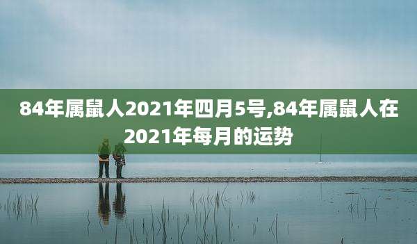 84年属鼠人2021年四月5号,84年属鼠人在2021年每月的运势