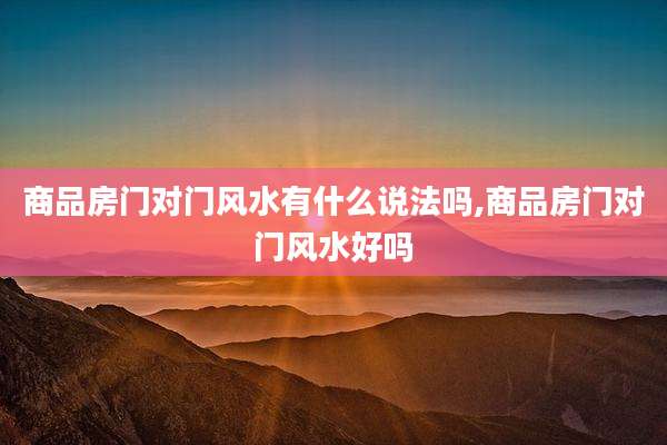 商品房门对门风水有什么说法吗,商品房门对门风水好吗