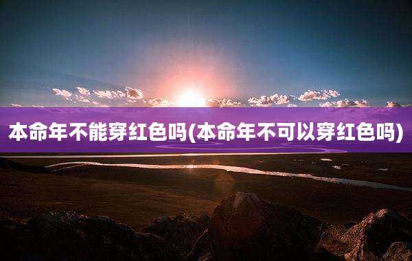 本命年不能穿红色吗(本命年不可以穿红色吗)