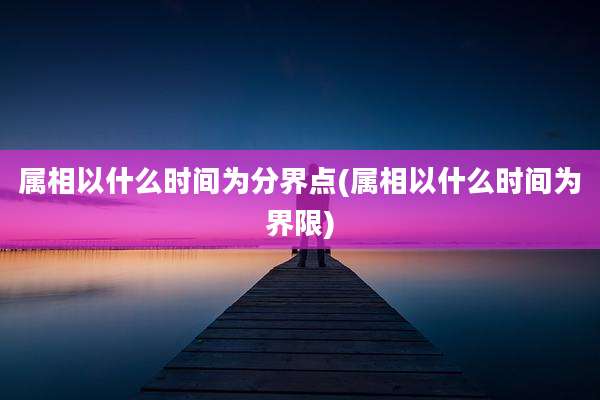属相以什么时间为分界点(属相以什么时间为界限)
