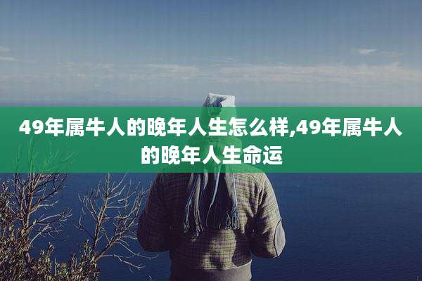 49年属牛人的晚年人生怎么样,49年属牛人的晚年人生命运