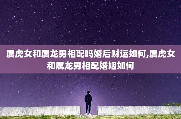 属虎女和属龙男相配吗婚后财运如何,属虎女和属龙男相配婚姻如何