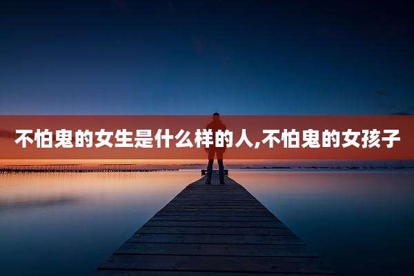 不怕鬼的女生是什么样的人,不怕鬼的女孩子