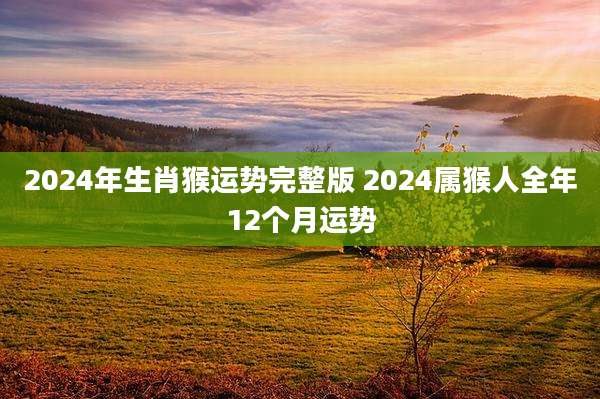 2024年生肖猴运势完整版 2024属猴人全年12个月运势