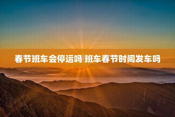 春节班车会停运吗 班车春节时间发车吗