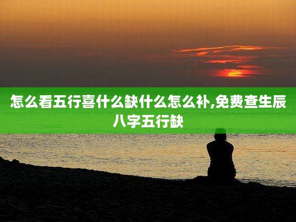 怎么看五行喜什么缺什么怎么补,免费查生辰八字五行缺