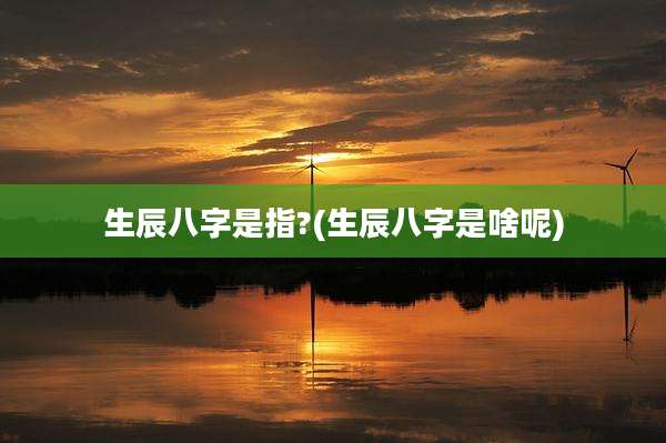 生辰八字是指?(生辰八字是啥呢)