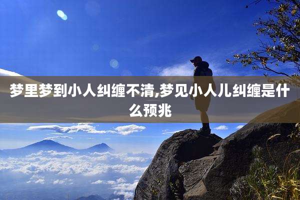 梦里梦到小人纠缠不清,梦见小人儿纠缠是什么预兆