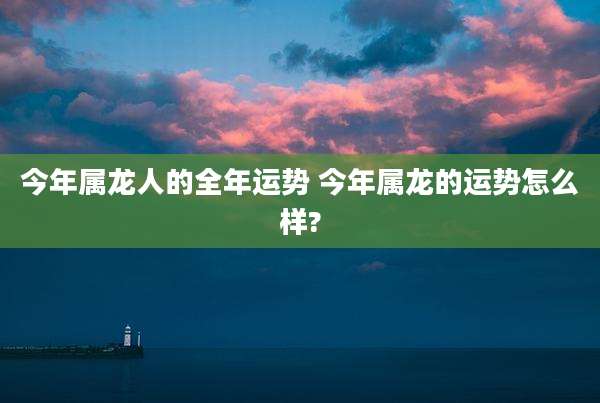 今年属龙人的全年运势 今年属龙的运势怎么样?