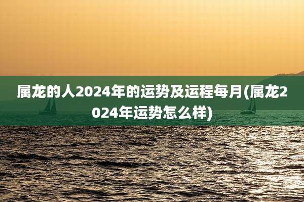 属龙的人2024年的运势及运程每月(属龙2024年运势怎么样)