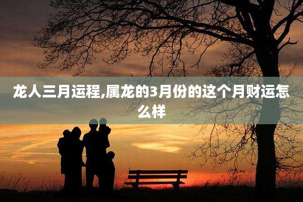 龙人三月运程,属龙的3月份的这个月财运怎么样