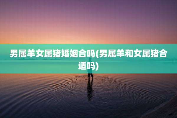 男属羊女属猪婚姻合吗(男属羊和女属猪合适吗)