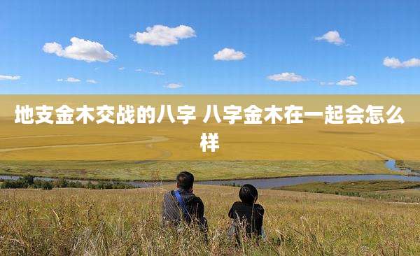 地支金木交战的八字 八字金木在一起会怎么样