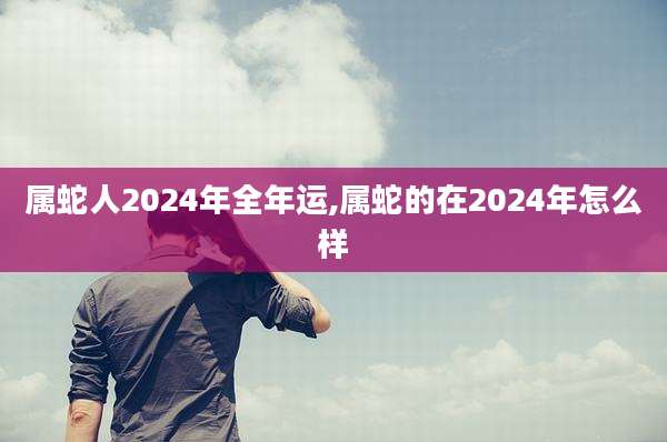属蛇人2024年全年运,属蛇的在2024年怎么样