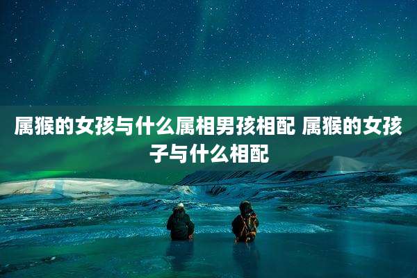 属猴的女孩与什么属相男孩相配 属猴的女孩子与什么相配