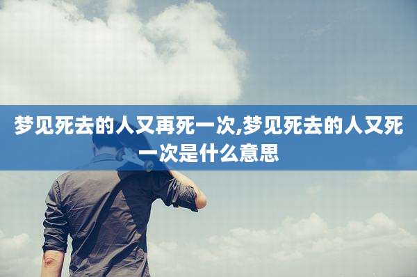 梦见死去的人又再死一次,梦见死去的人又死一次是什么意思