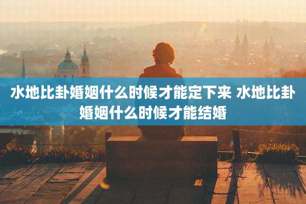 水地比卦婚姻什么时候才能定下来 水地比卦婚姻什么时候才能结婚