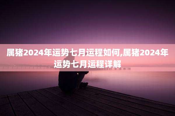 属猪2024年运势七月运程如何,属猪2024年运势七月运程详解
