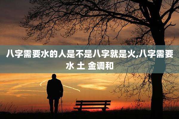 八字需要水的人是不是八字就是火,八字需要水 土 金调和