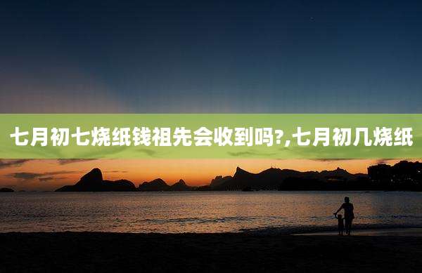 七月初七烧纸钱祖先会收到吗?,七月初几烧纸
