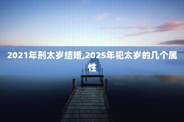 2021年刑太岁结婚,2025年犯太岁的几个属性