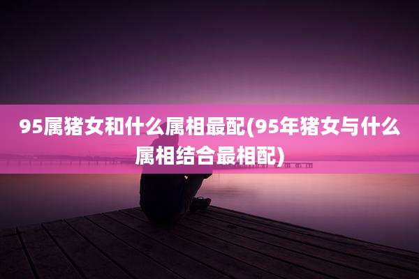 95属猪女和什么属相最配(95年猪女与什么属相结合最相配)