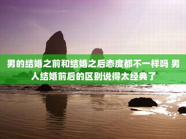 男的结婚之前和结婚之后态度都不一样吗 男人结婚前后的区别说得太经典了