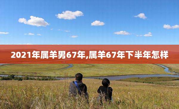 2021年属羊男67年,属羊67年下半年怎样