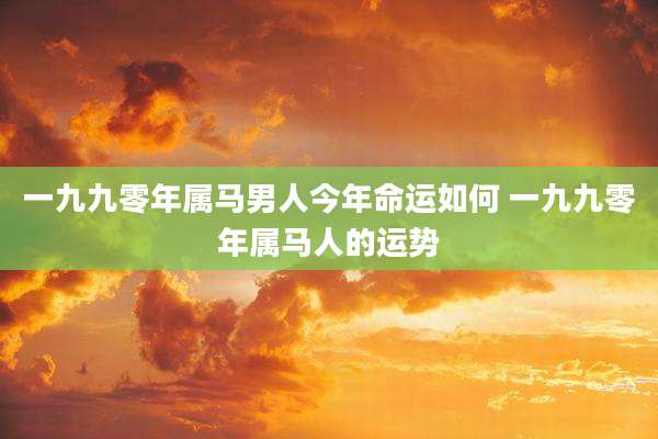 一九九零年属马男人今年命运如何 一九九零年属马人的运势