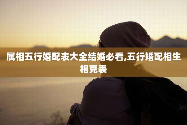 属相五行婚配表大全结婚必看,五行婚配相生相克表