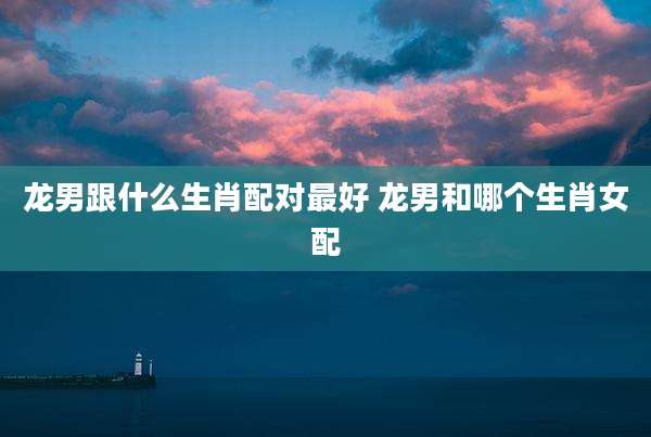 龙男跟什么生肖配对最好 龙男和哪个生肖女配