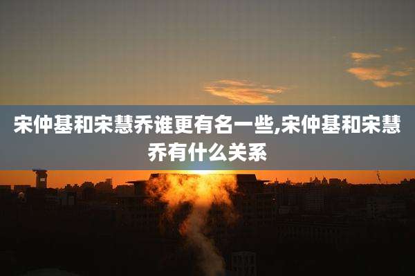 宋仲基和宋慧乔谁更有名一些,宋仲基和宋慧乔有什么关系
