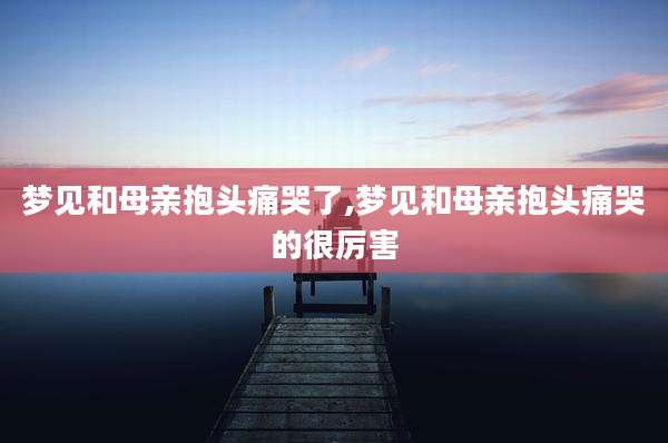 梦见和母亲抱头痛哭了,梦见和母亲抱头痛哭的很厉害