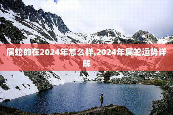 属蛇的在2024年怎么样,2024年属蛇运势详解