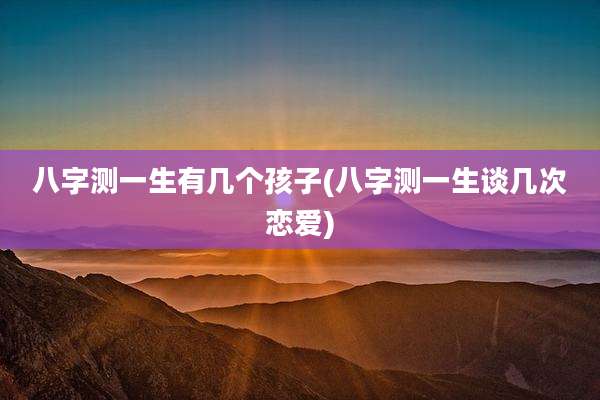 八字测一生有几个孩子(八字测一生谈几次恋爱)