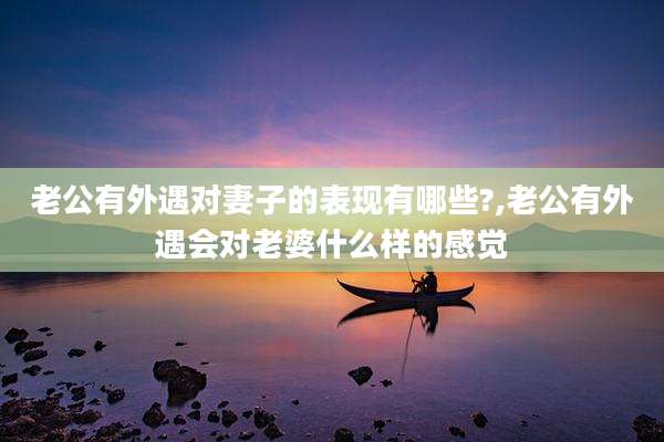 老公有外遇对妻子的表现有哪些?,老公有外遇会对老婆什么样的感觉
