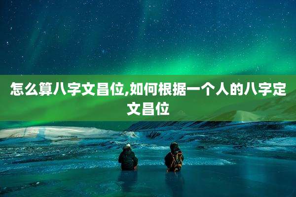 怎么算八字文昌位,如何根据一个人的八字定文昌位