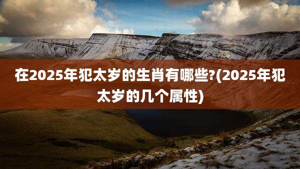 在2025年犯太岁的生肖有哪些?(2025年犯太岁的几个属性)