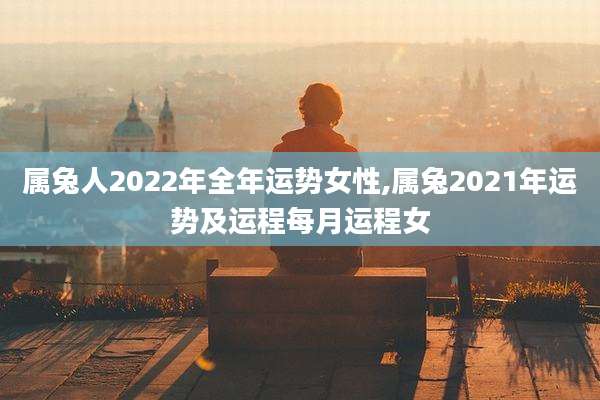 属兔人2022年全年运势女性,属兔2021年运势及运程每月运程女