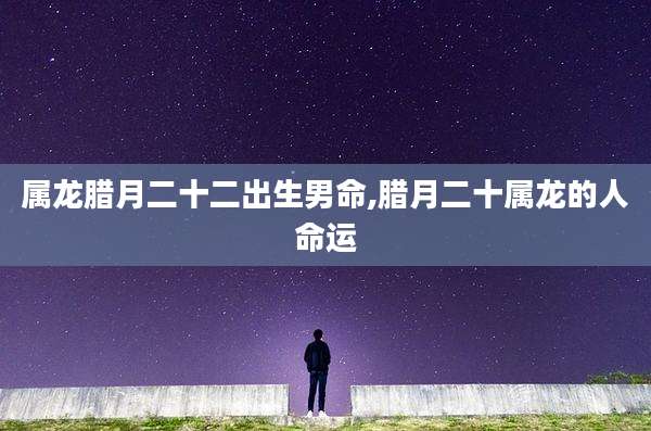 属龙腊月二十二出生男命,腊月二十属龙的人命运