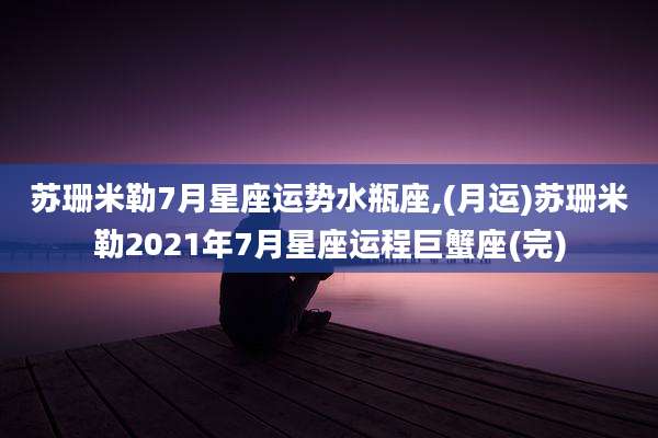 苏珊米勒7月星座运势水瓶座,(月运)苏珊米勒2021年7月星座运程巨蟹座(完)