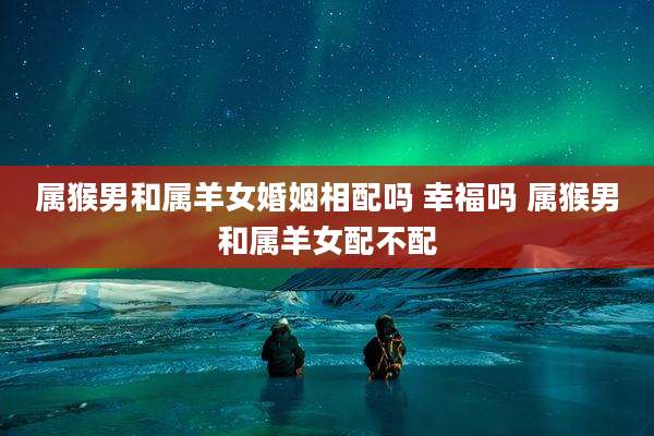 属猴男和属羊女婚姻相配吗 幸福吗 属猴男和属羊女配不配