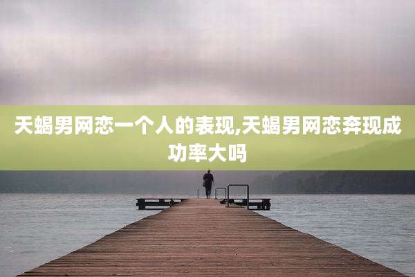 天蝎男网恋一个人的表现,天蝎男网恋奔现成功率大吗