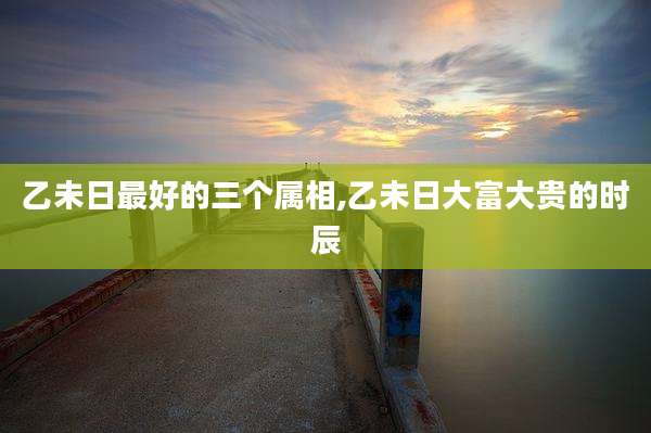 乙未日最好的三个属相,乙未日大富大贵的时辰