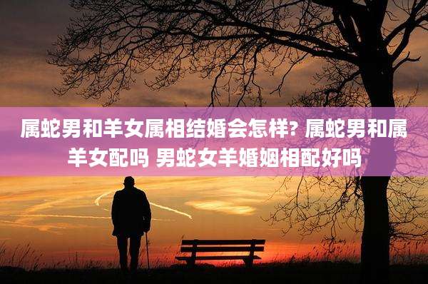 属蛇男和羊女属相结婚会怎样? 属蛇男和属羊女配吗 男蛇女羊婚姻相配好吗