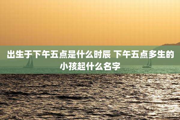 出生于下午五点是什么时辰 下午五点多生的小孩起什么名字