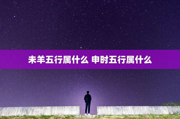 未羊五行属什么 申时五行属什么