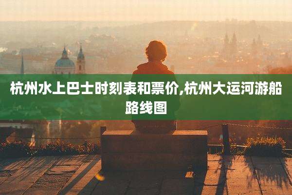 杭州水上巴士时刻表和票价,杭州大运河游船路线图