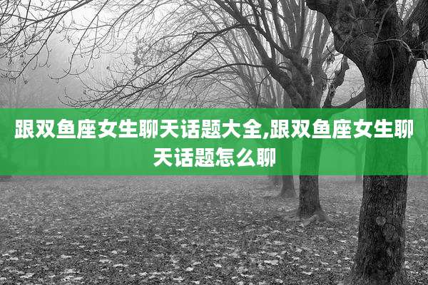 跟双鱼座女生聊天话题大全,跟双鱼座女生聊天话题怎么聊